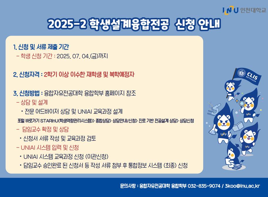 2025-2 학생설계융합전공 신청 안내 1. 신청 및 서류제출기간 -학생신청기간: 2025. 7. 4.(금)까지 2. 신청자격: 2학기 이상 이수한 재학생 및 복학예정자 3. 신청방법: 융합자유전공대학 융합학부 홈페이지 참조  - 상담 및 설계 전문 어드바이저 상담 및 UNIAI  교육과정 설계 포털 바로가기 STARinU(학생역량관리시스템)>종합상담>상담안내/신청>찐로 기반 전공설계 tkdeka>e상담신청 -담임교수 확정 및 상담 신청서 서류 작성 및 교육과정 검토 -UNIAI 시스템 입력 및 신청 UNIAI 시스템 교육과정 신청 (이관신청) 담임교수 승인완료 된 신청서 등 작성 서류 첨부 후 통합정보 시스템(최종) 선정 문의사항: 융합자유전공대학 융합학부 032-835-9074/3koo@inu.ac.kr