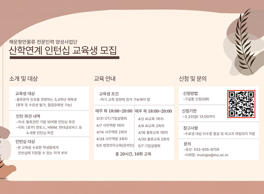 해운항만물류 전문인력 양성사업단 산학연계 인턴십 교육생 모집 소개 및 대상 교육생 대상 - 물류분야 진로를 희망하는 3,4학년 재핛애(휴학 및 수료생 불가, 졸업유예생 가능) 인턴 파견 내역 - 국내: 물류관련 기업 10여명 인턴십 파견 국외: 호주 판토스, HMM, 현대글로비스 등 4-6명 인턴십 파견 인턴십 대상 -본 교육을 수료한 학생들에게 인턴십에 지원할 수 있는 자격 부여 교육 안내 교육생 조건 - 하기 교육 일정에 참석 간으해야 함 신청 및 문의 신청방법 - 구글폼 신청(QR)  신청기한 ~3.23(월) 13:00까지 참고사항 - 수료생 대상 이수증 발급 및 비교과 마일리지 적립 문의 0 유선:032-835-8705 - 이메일:inulogis@inu.ac.kr